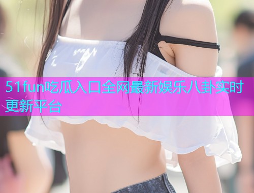 51fun吃瓜入口全网最新娱乐八卦实时更新平台