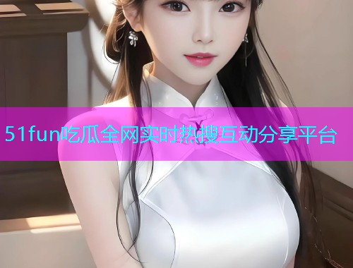51fun吃瓜全网实时热搜互动分享平台