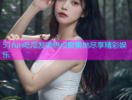51fun吃瓜发烫热点聚集地尽享精彩娱乐