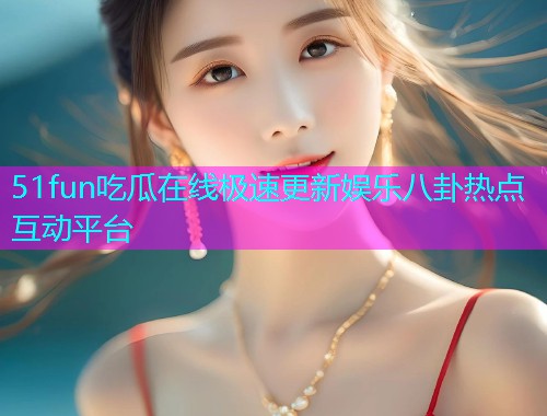 51fun吃瓜在线极速更新娱乐八卦热点互动平台