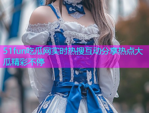 51fun吃瓜网实时热搜互动分享热点大瓜精彩不停