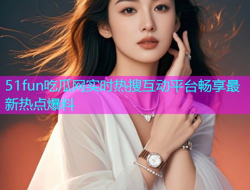 51fun吃瓜网实时热搜互动平台畅享最新热点爆料