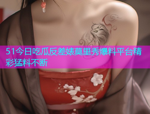 51今日吃瓜反差婊莫里秀爆料平台精彩猛料不断