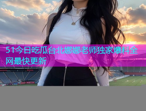 51今日吃瓜台北娜娜老师独家爆料全网最快更新