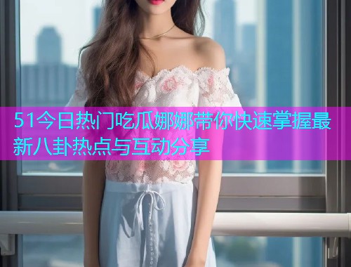 51今日热门吃瓜娜娜带你快速掌握最新八卦热点与互动分享