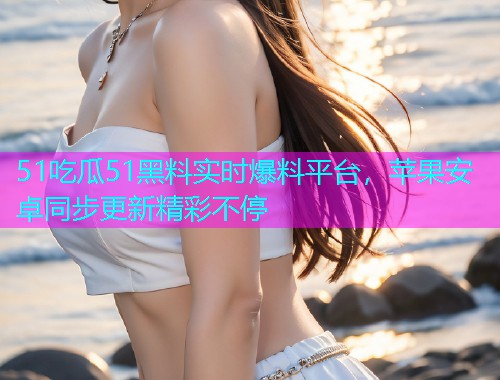 51吃瓜51黑料实时爆料平台，苹果安卓同步更新精彩不停