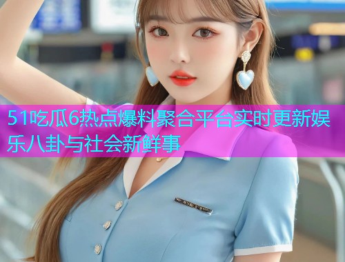 51吃瓜6热点爆料聚合平台实时更新娱乐八卦与社会新鲜事