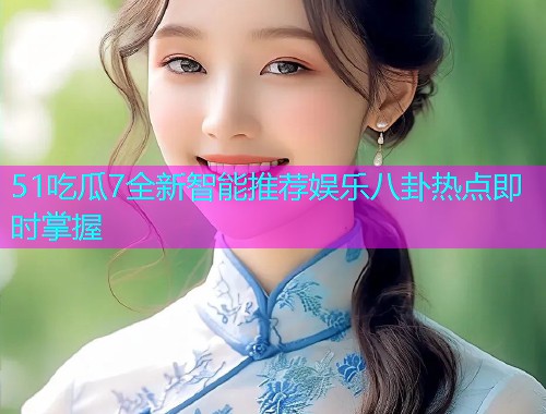 51吃瓜7全新智能推荐娱乐八卦热点即时掌握