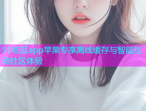 51吃瓜app苹果专享离线缓存与智能互动社区体验