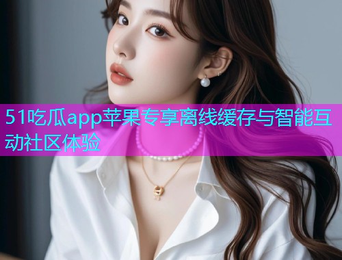 51吃瓜app苹果专享离线缓存与智能互动社区体验