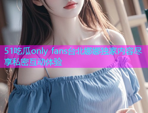 51吃瓜only fans台北娜娜独家内容尽享私密互动体验