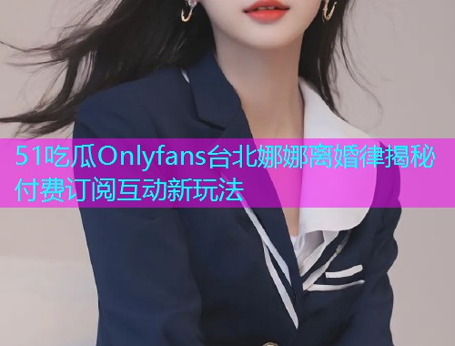 51吃瓜Onlyfans台北娜娜离婚律揭秘付费订阅互动新玩法
