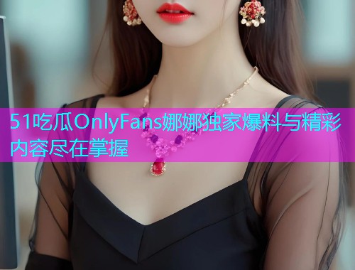 51吃瓜OnlyFans娜娜独家爆料与精彩内容尽在掌握