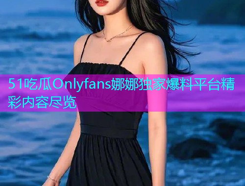 51吃瓜Onlyfans娜娜独家爆料平台精彩内容尽览