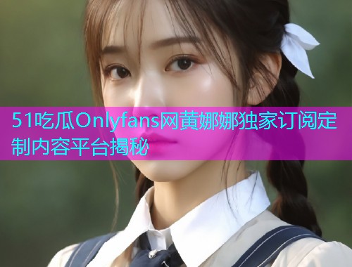 51吃瓜Onlyfans网黄娜娜独家订阅定制内容平台揭秘