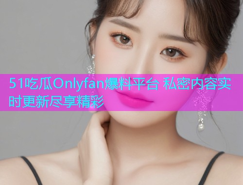 51吃瓜Onlyfan爆料平台 私密内容实时更新尽享精彩