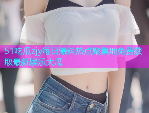 51吃瓜zjy每日爆料热点聚集地免费获取最新娱乐大瓜