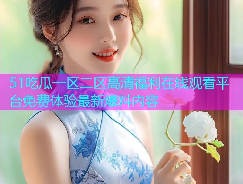 51吃瓜一区二区高清福利在线观看平台免费体验最新爆料内容
