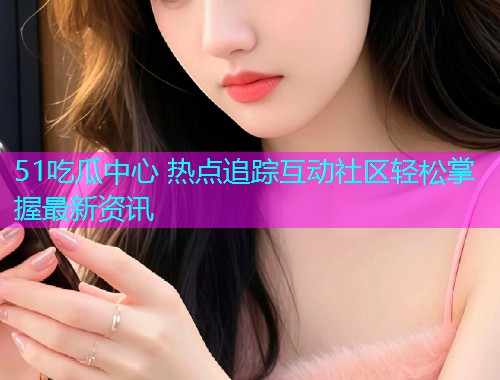 51吃瓜中心 热点追踪互动社区轻松掌握最新资讯