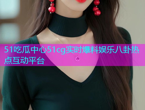 51吃瓜中心51cg实时爆料娱乐八卦热点互动平台