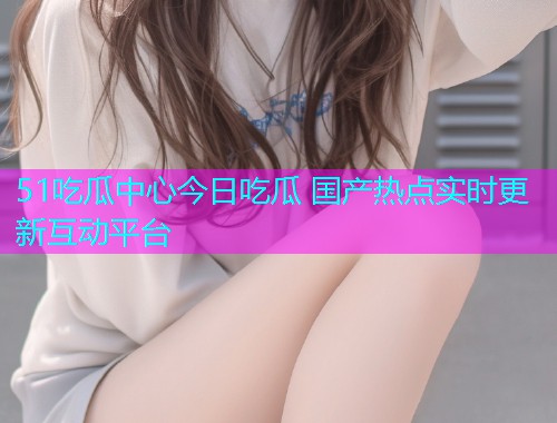 51吃瓜中心今日吃瓜 国产热点实时更新互动平台