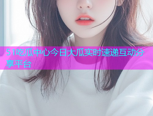 51吃瓜中心今日大瓜实时速递互动分享平台