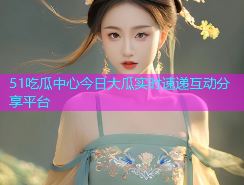 51吃瓜中心今日大瓜实时速递互动分享平台