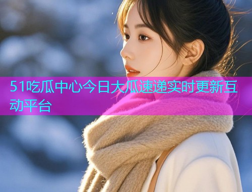 51吃瓜中心今日大瓜速递实时更新互动平台