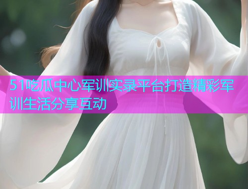 51吃瓜中心军训实录平台打造精彩军训生活分享互动