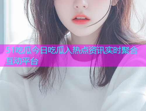51吃瓜今日吃瓜入热点资讯实时聚合互动平台