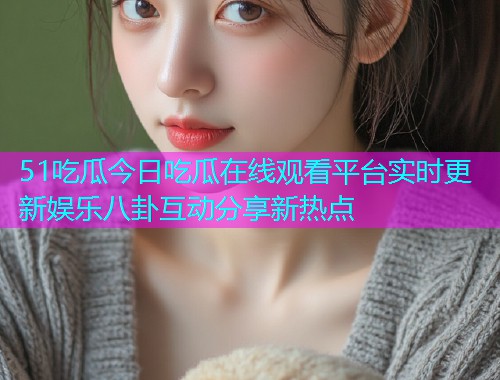 51吃瓜今日吃瓜在线观看平台实时更新娱乐八卦互动分享新热点