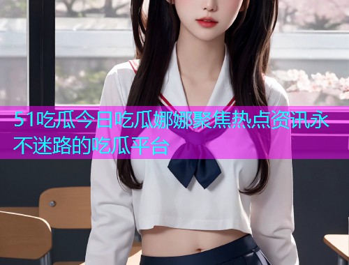 51吃瓜今日吃瓜娜娜聚焦热点资讯永不迷路的吃瓜平台