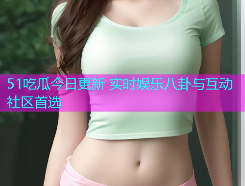 51吃瓜今日更新 实时娱乐八卦与互动社区首选