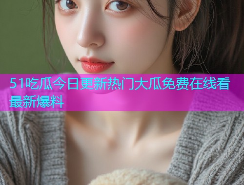 51吃瓜今日更新热门大瓜免费在线看最新爆料