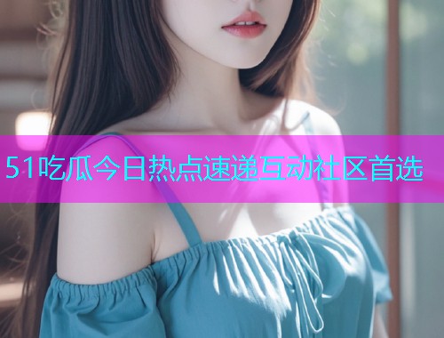 51吃瓜今日热点速递互动社区首选