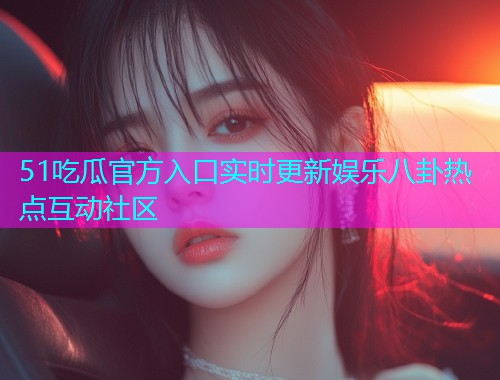 51吃瓜官方入口实时更新娱乐八卦热点互动社区