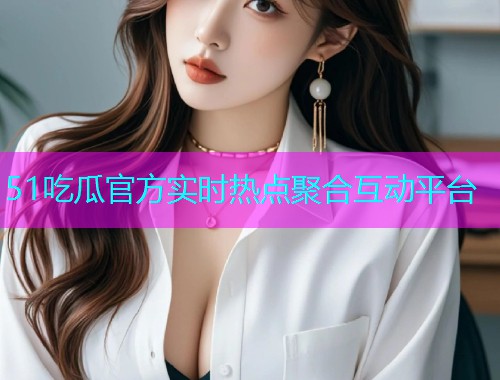 51吃瓜官方实时热点聚合互动平台