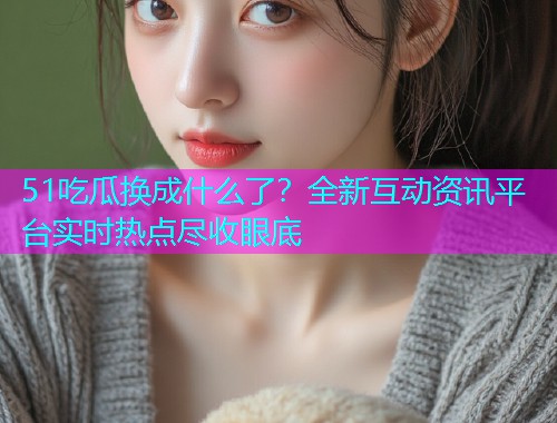51吃瓜换成什么了？全新互动资讯平台实时热点尽收眼底