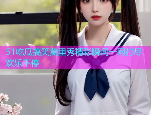 51吃瓜搞笑莫里秀精彩瞬间一网打尽欢乐不停