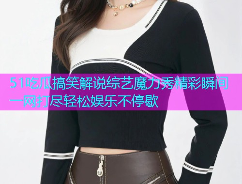 51吃瓜搞笑解说综艺魔力秀精彩瞬间一网打尽轻松娱乐不停歇