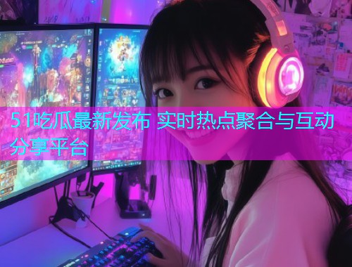 51吃瓜最新发布 实时热点聚合与互动分享平台