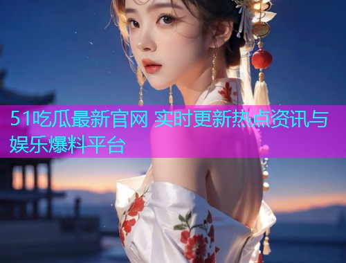 51吃瓜最新官网 实时更新热点资讯与娱乐爆料平台