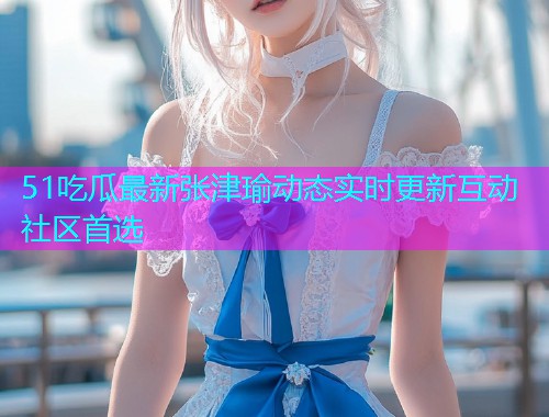 51吃瓜最新张津瑜动态实时更新互动社区首选