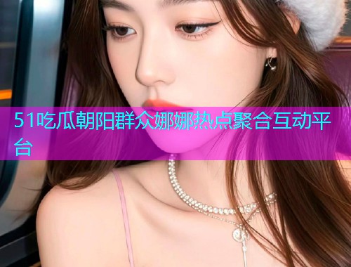 51吃瓜朝阳群众娜娜热点聚合互动平台