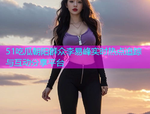 51吃瓜朝阳群众李易峰实时热点追踪与互动分享平台