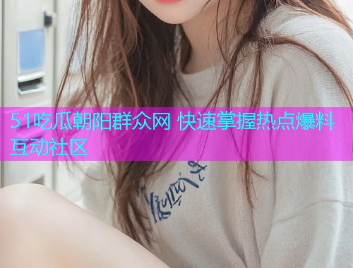51吃瓜朝阳群众网 快速掌握热点爆料互动社区