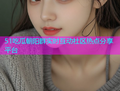 51吃瓜朝阳群实时互动社区热点分享平台