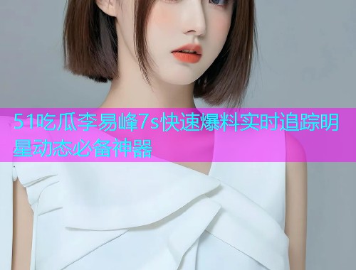 51吃瓜李易峰7s快速爆料实时追踪明星动态必备神器