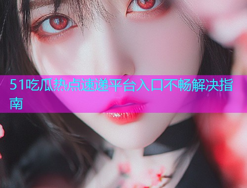 51吃瓜热点速递平台入口不畅解决指南