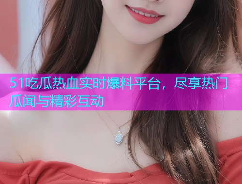 51吃瓜热血实时爆料平台，尽享热门瓜闻与精彩互动